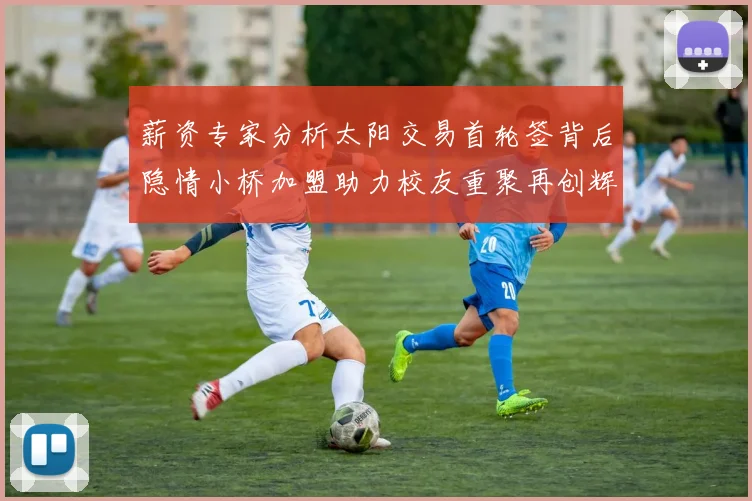 薪资专家分析太阳交易首轮签背后隐情小桥加盟助力校友重聚再创辉煌