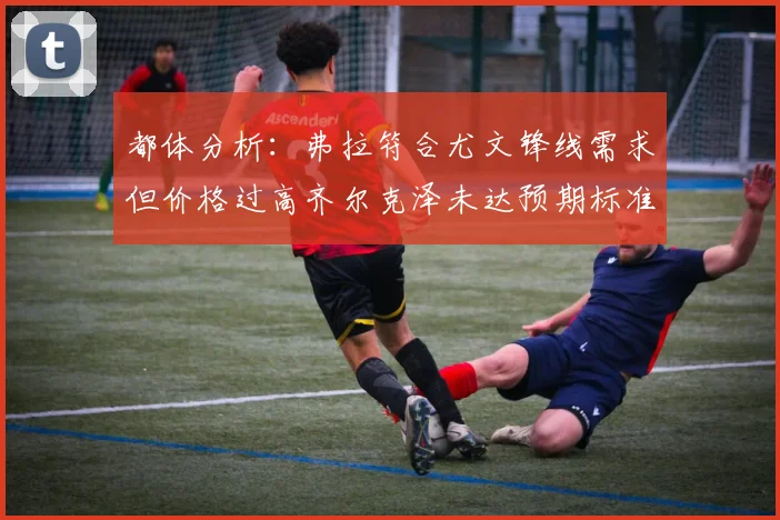 都体分析：弗拉符合尤文锋线需求但价格过高齐尔克泽未达预期标准