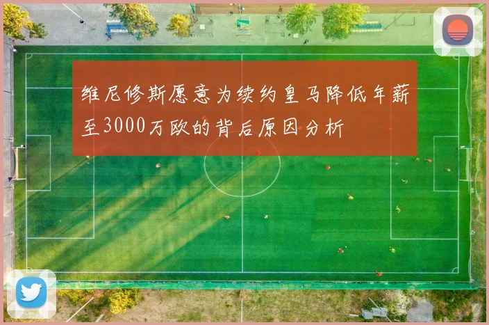 维尼修斯愿意为续约皇马降低年薪至3000万欧的背后原因分析
