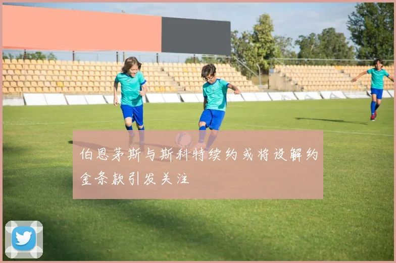 伯恩茅斯与斯科特续约或将设解约金条款引发关注
