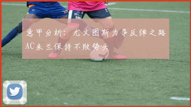 意甲分析：尤文图斯力争反弹之路AC米兰保持不败势头