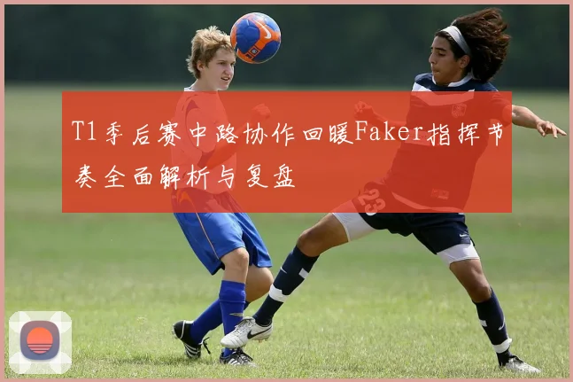 T1季后赛中路协作回暖Faker指挥节奏全面解析与复盘