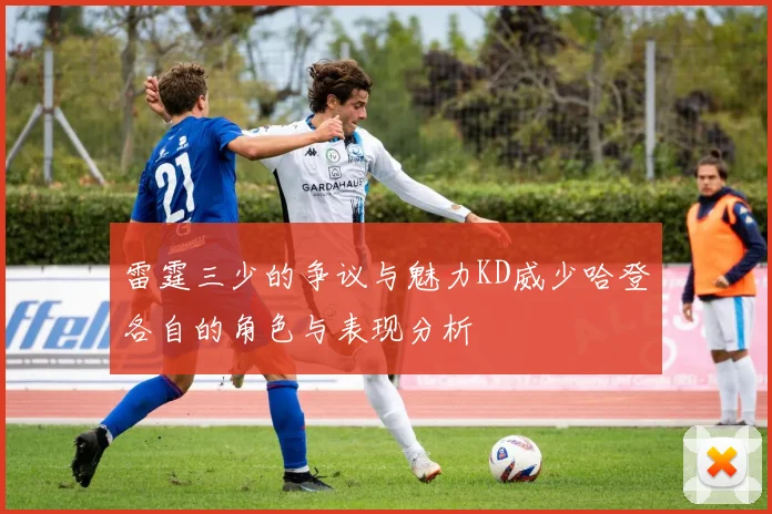 雷霆三少的争议与魅力KD威少哈登各自的角色与表现分析