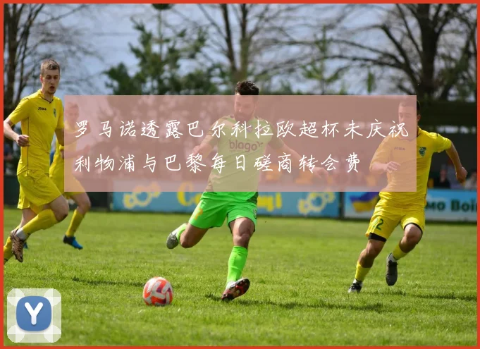 罗马诺透露巴尔科拉欧超杯未庆祝利物浦与巴黎每日磋商转会费