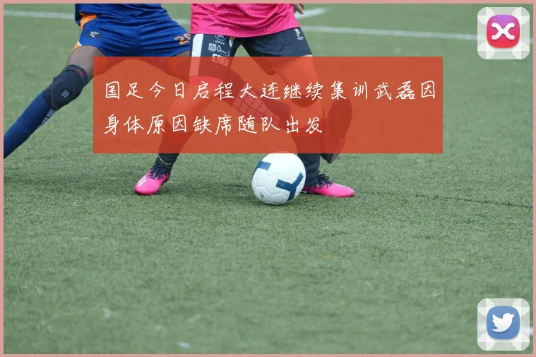 国足今日启程大连继续集训武磊因身体原因缺席随队出发