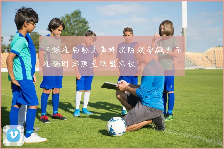 三球在场助力黄蜂攻防效率飙升不在场时却跌至联盟末位