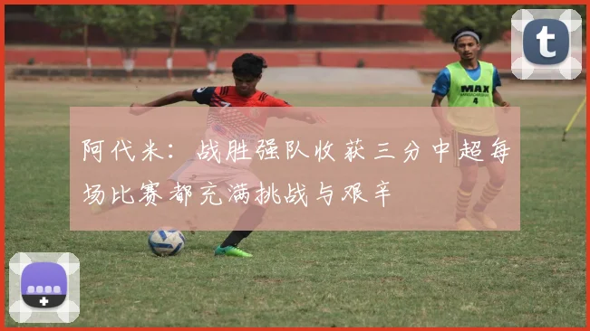 阿代米：战胜强队收获三分中超每场比赛都充满挑战与艰辛