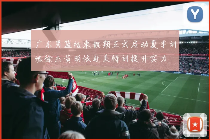 广东男篮结束假期正式启动夏季训练徐杰黄明依赴美特训提升实力