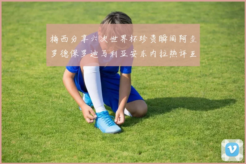 梅西分享六次世界杯珍贵瞬间阿圭罗德保罗迪马利亚安东内拉热评互动