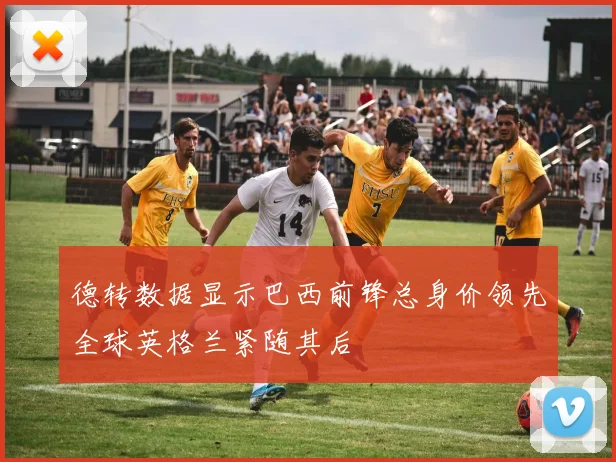德转数据显示巴西前锋总身价领先全球英格兰紧随其后