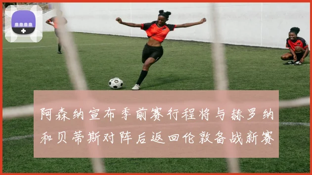 阿森纳宣布季前赛行程将与赫罗纳和贝蒂斯对阵后返回伦敦备战新赛季