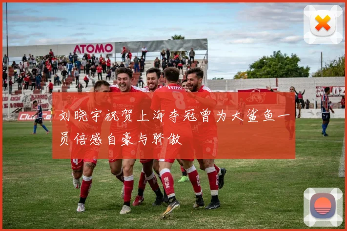 刘晓宇祝贺上海夺冠曾为大鲨鱼一员倍感自豪与骄傲