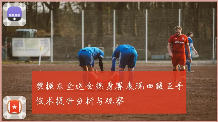 樊振东全运会热身赛表现回暖正手技术提升分析与观察