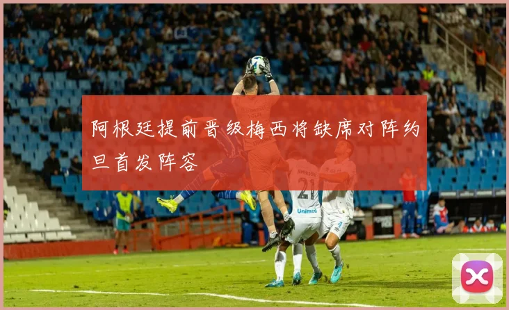 阿根廷提前晋级梅西将缺席对阵约旦首发阵容