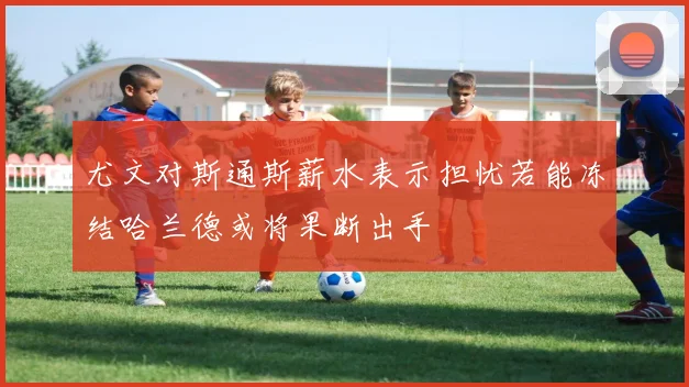 尤文对斯通斯薪水表示担忧若能冻结哈兰德或将果断出手
