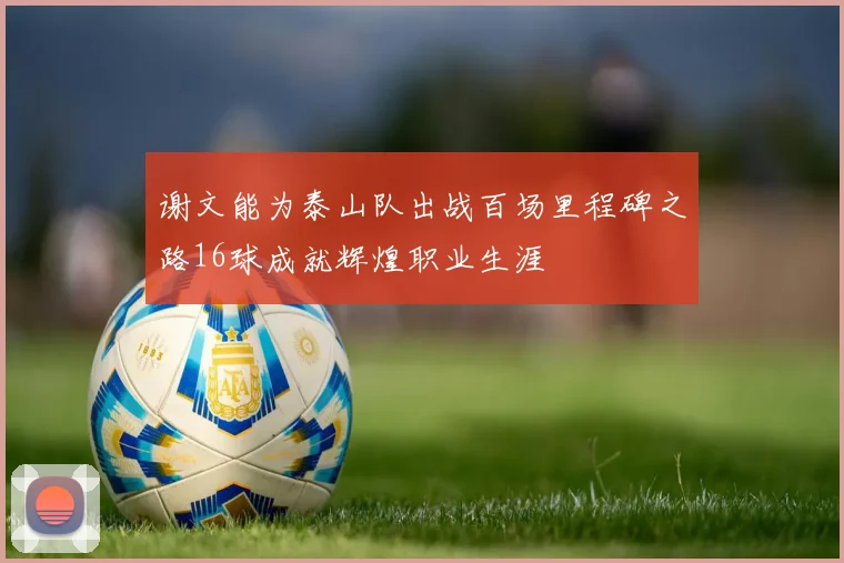 谢文能为泰山队出战百场里程碑之路16球成就辉煌职业生涯