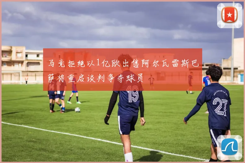 马竞拒绝以1亿欧出售阿尔瓦雷斯巴萨将重启谈判争夺球员