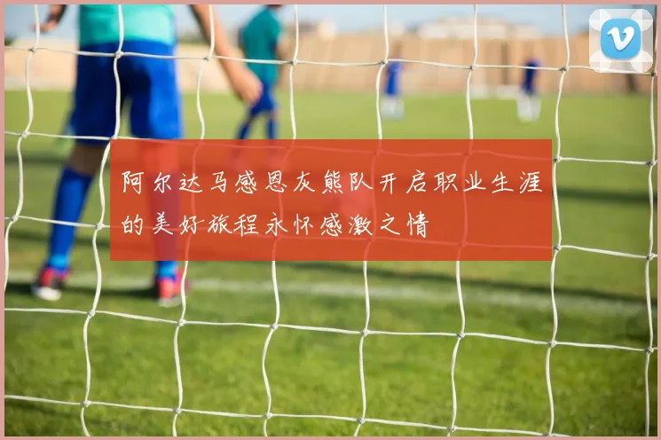 阿尔达马感恩灰熊队开启职业生涯的美好旅程永怀感激之情