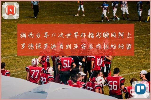梅西分享六次世界杯精彩瞬间阿圭罗德保罗迪马利亚安东内拉纷纷留言评论