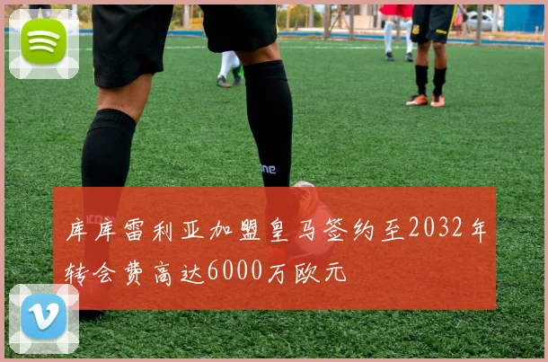 库库雷利亚加盟皇马签约至2032年转会费高达6000万欧元