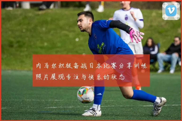 内马尔积极备战日本比赛分享训练照片展现专注与快乐的状态