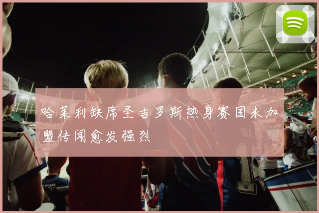 哈莱利缺席圣吉罗斯热身赛国米加盟传闻愈发强烈