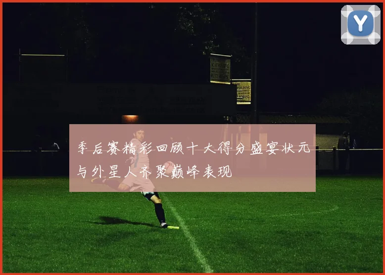 季后赛精彩回顾十大得分盛宴状元与外星人齐聚巅峰表现