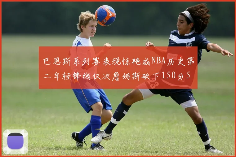 巴恩斯系列赛表现惊艳成NBA历史第二年轻锋线仅次詹姆斯砍下150分50助