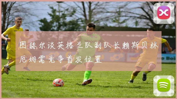 图赫尔谈英格兰队副队长赖斯贝林厄姆需竞争首发位置