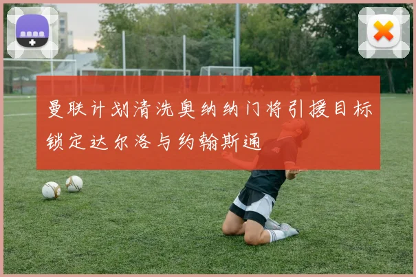 曼联计划清洗奥纳纳门将引援目标锁定达尔洛与约翰斯通