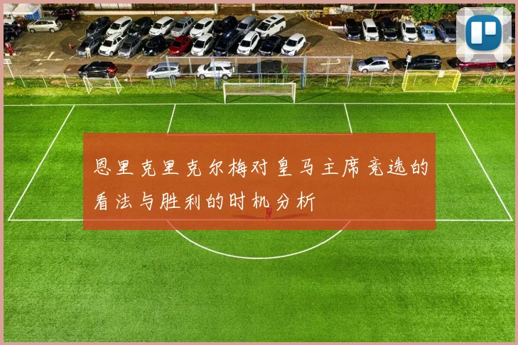 恩里克里克尔梅对皇马主席竞选的看法与胜利的时机分析